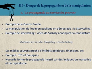a. La propagande au service du pouvoir


•   Exemple de la Guerre Froide
•   La manipulation de l’opinion publique en démocratie : le Storytelling
•   Exemple de storytelling : vidéo de Sarkozy annonçant sa candidature

               Illustration avec la vidéo : Storytelling – Nicolas Sarkozy


•   Les médias souvent proche d’intérêts politiques, financiers, etc
•   Exemple : TF1 et Bouygues
•   Nouvelle forme de propagande investi par des logiques du marketing
    et du capitalisme
 