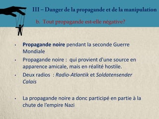 b. Tout propagande est-elle négative?



•   Propagande noire pendant la seconde Guerre
    Mondiale
•   Propagande noire : qui provient d'une source en
    apparence amicale, mais en réalité hostile.
•   Deux radios : Radio-Atlantik et Soldatensender
    Calais

•   La propagande noire a donc participé en partie à la
    chute de l’empire Nazi
 