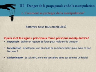 c. Comment se protéger de la manipulation?



                    Sommes-nous tous manipulés?


Quels sont les signes principaux d’une personne manipulatrice?
• Le pouvoir : établir un rapport de force pour maîtriser la situation

• La séduction : développer une panoplie de comportements pour avoir ce que
  l’on veut !

• La domination : je suis fort, je ne me considère donc pas comme un faible!
 
