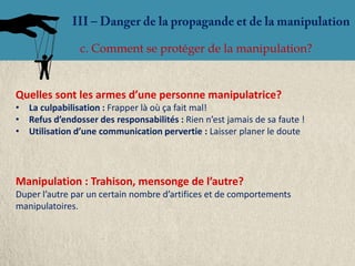 c. Comment se protéger de la manipulation?


Quelles sont les armes d’une personne manipulatrice?
• La culpabilisation : Frapper là où ça fait mal!
• Refus d’endosser des responsabilités : Rien n’est jamais de sa faute !
• Utilisation d’une communication pervertie : Laisser planer le doute




Manipulation : Trahison, mensonge de l’autre?
Duper l’autre par un certain nombre d’artifices et de comportements
manipulatoires.
 