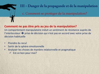 c. Comment se protéger de la manipulation?


Comment ne pas être pris au jeu de la manipulation?
Un comportement manipulatoire induit un sentiment de résistance auprès de
l’interlocuteur  prise de décision qui n’est pas en accord avec votre prise de
décision habituelle

• Prendre du recul
• Sortir de la sphère émotionnelle
• Analyser les choses de manière relationnelle et pragmatique
    Est-ce bon pour moi?
 