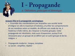 a. Définition, principes et historique



Jacques Ellul et la propagande sociologique:
• « Ensemble des manifestations par lesquelles une société tente
   d’intégrer en elle le maximum d'individus, d'unifier les comportements
   de ses membres selon un modèle, de diffuser son mode de vie, à
   l’extérieur d'elle même, de s'imposer à d'autres groupes. Cette
   propagande est identitaire, mais aussi d'expansion, puisqu'il est
   nécessaire pour un groupe de se définir par un autre groupe et de les
   intégrer. »

• Propagande moderne : longue, complexe
• Le secret : simplifier, répéter
 