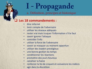 a. Définition, principes et historique

 Les 18 commandements :
     •   être informé
     •   tenir compte de l'adversaire
     •   utiliser les réseaux adéquats
     •   rester vrai mais truquer l'information s'il le faut
     •   savoir ignorer l'attaque
     •   contrôler l'info
     •   utiliser la force de l'adversaire
     •   savoir se masquer au moment opportun
     •   utiliser des leaders prestigieux
     •   une bonne gestion du temps
     •   conditionner les réactions
     •   promettre des jours heureux
     •   canaliser la haine
     •   renforcer la foi de croyant et convaincre les indécis
     •   agir dans la discrétion
 