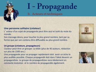 b. Acteurs et techniques



Une personne solitaire (créateur)
L’auteur d’un sujet de propagande peut être seul et isolé du reste du
monde.
Son message devra, pour toucher le plus grand nombre, tant par sa
forme que par son contenu être diffusable au plus grand nombre.

Un groupe (créateurs, propagateurs)
L’auteur peut être un groupe: La bible (plus de 40 auteurs, rédaction
sur plus de 1500 ans.)
Une propagande pour se propager rapidement doit avoir un écho le
plus audible possible. Chaque propagandé doit dans l’idéal devenir un
propagandiste. Le groupe de propagandistes sera idéalement en
constante évolution et le nombre de propagandés également.
 
