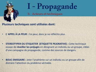 b. Acteurs et techniques


Plusieurs techniques sont utilisées dont:


• L’ APPEL À LA PEUR : J’ai peur, donc je ne réfléchis plus.


• STEREOTYPER OU ETIQUETER (ETIQUETTE PEJORATIVE) : Cette technique
  essaye de réveiller les préjugés en désignant un individu ou un groupe, cibles
  d'une campagne de propagande, comme des sources de dangers.


• BOUC EMISSAIRE : Jeter l'anathème sur un individu ou un groupe afin de
  distraire l'attention du problème véritable.
 