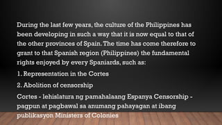 During the last few years, the culture of the Philippines has
been developing in such a way that it is now equal to that of
the other provinces of Spain.The time has come therefore to
grant to that Spanish region (Philippines) the fundamental
rights enjoyed by every Spaniards, such as:
1. Representation in the Cortes
2. Abolition of censorship
Cortes - lehislatura ng pamahalaang Espanya Censorship -
pagpun at pagbawal sa anumang pahayagan at ibang
publikasyon Ministers of Colonies
 