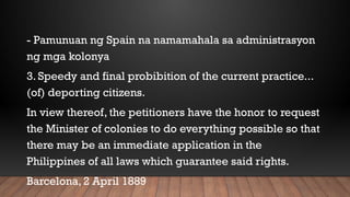 - Pamunuan ng Spain na namamahala sa administrasyon
ng mga kolonya
3. Speedy and final probibition of the current practice...
(of) deporting citizens.
In view thereof, the petitioners have the honor to request
the Minister of colonies to do everything possible so that
there may be an immediate application in the
Philippines of all laws which guarantee said rights.
Barcelona, 2 April 1889
 