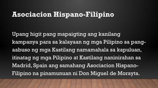 Asociacion Hispano-Filipino
Upang higit pang mapaigting ang kanilang
kampanya para sa kalayaan ng mga Pilipino sa pang-
aabuso ng mga Kastilang namamahala sa kapuluan,
itinatag ng mga Pilipino at Kastilang naninirahan sa
Madrid, Spain ang samahang Asociacion Hispano-
Filipino na pinamunuan ni Don Miguel de Morayta.
 