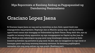 Graciano Lopez Jaena
Si Graciano Lopez Jaena ay nag-aral ng teyolohiya sa Jaro, Iloilo ngunit hindi niya
naipagpatuloy ang propesyon. Nagtungo siya sa Maynila upang mag- aral ng medisina
ngunit hindi naman siya tinanggap sa Unibersidad ng Santo Tomas. Nang dahil dito, siya ay
nagsilbi na lamang bilang apprentice ng mga manggagamot sa Ospital ng San Juan de
Dios. Hindi pa siya nakatatapos ng pag-aaral nang kinailangan niyang umuwi sa Iloilo
bunsod ng kawalan ng pantustos sa pag-aaral. Sa Jaro, siya ay nanggamot sa mga baryo at
barangay gamit ang kung anumang kaniyang natutunan. Sa kaniyang paglilingkod,
namasdan niya ang pang-aabuso ng mga prayle (Kastilang pari).
Mga Repormista at Kanilang Ambag sa Pagpapaunlad ng
Damdaming Nasyonalismo
 