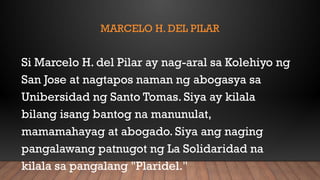 MARCELO H. DEL PILAR
Si Marcelo H. del Pilar ay nag-aral sa Kolehiyo ng
San Jose at nagtapos naman ng abogasya sa
Unibersidad ng Santo Tomas. Siya ay kilala
bilang isang bantog na manunulat,
mamamahayag at abogado. Siya ang naging
pangalawang patnugot ng La Solidaridad na
kilala sa pangalang "Plaridel."
 