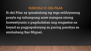 MARCELO H. DEL PILAR
Si del Pilar ay ipinakulong ng mga relihiyosong
prayle ng tatlumpung araw matapos nitong
kuwestiyunin o pagdudahan ang magastos na
bayad sa pagpapabinyag sa paring parokya sa
simbahang San Miguel.
 