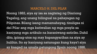 MARCELO H. DEL PILAR
Noong 1882, siya ay isa sa nagtatag ng Diariong
Tagalog, ang unang bilingual na pahayagan ng
Pilipinas. Bilang isang mamamahayag, tinuligsa ni
del Pilar ang mga katiwalian ng mga prayle sa
kaniyang mga artikulo na karaniwang satiriko. Dahil
dito, ipinag-utos ng may kapangyarihan na siya ay
hulihin. Ito ay kaniyang natunugan kung kaya't siya
ay kaagad na umalis patungong Spain noong 1888.
 
