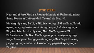 JOSE RIZAL
Nag-aral si Jose Rizal sa Ateneo Municipal, Unibersidad ng
Santo Tomas at Unibersidad Central de Madrid.
Itinatag niya ang La Liga Filipina noong 1892 sa Ilaya,Tondo
upang maging instrumento tungo sa pagkakaisa ng mga
Pilipino. Isinulat din niya ang Noli Me Tangere at El
Filibusterismo. Sa Noli Me Tangere, pinuna niya ang mga
negatibo at positibong gawain ng mga Kastila pati na ang
pagiging mapamahin at kawalan ng pagsisikap ng mga
Pilipino.
 