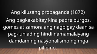 Ang kilusang propaganda (1872)
Ang pagkakabitay kina padre burgos,
gomez at zamora ang nagbigay daan sa
pag- unlad ng hindi namamalayang
damdaming nasyonalismo ng mga
pilipino.
 