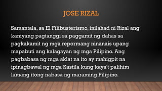 JOSE RIZAL
Samantala, sa El Filibusterismo, inilahad ni Rizal ang
kaniyang pagtanggi sa paggamit ng dahas sa
pagkakamit ng mga repormang ninanais upang
mapabuti ang kalagayan ng mga Pilipino. Ang
pagbabasa ng mga aklat na ito ay mahigpit na
ipinagbawal ng mga Kastila kung kaya't palihim
lamang itong nabasa ng maraming Pilipino.
 
