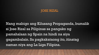 JOSE RIZAL
Nang mabigo ang Kilusang Propaganda, bumalik
si Jose Rizal sa Pilipinas sa pangako ng
pamahalaan ng Spain na hindi na siya
gagambalain. Sa pagkakataong ito, itinatag
naman niya ang La Liga Filipina.
 