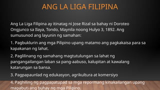 ANG LA LIGA FILIPINA
Ang La Liga Filipina ay itinatag ni Jose Rizal sa bahay ni Doroteo
Ongjunco sa Ilaya, Tondo, Maynila noong Hulyo 3, 1892. Ang
sumusunod ang layunin ng samahan:
1. Pagbuklurin ang mga Pilipino upang matamo ang pagkakaisa para sa
kapakanan ng lahat.
2. Paglilinang ng samahang magtutulungan sa lahat ng
pangangailangan laban sa pang-aabuso, kalupitan at kawalang
katarungan sa bansa.
3. Pagpapaunlad ng edukasyon, agrikultura at komersiyo
4. Paghiling ng pagpapatupad sa mga repormang kinakailangan upang
mapabuti ang buhay ng mga Pilipino.
 