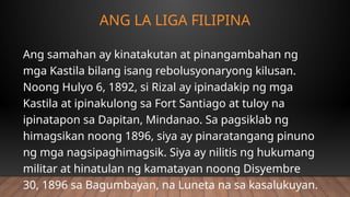 ANG LA LIGA FILIPINA
Ang samahan ay kinatakutan at pinangambahan ng
mga Kastila bilang isang rebolusyonaryong kilusan.
Noong Hulyo 6, 1892, si Rizal ay ipinadakip ng mga
Kastila at ipinakulong sa Fort Santiago at tuloy na
ipinatapon sa Dapitan, Mindanao. Sa pagsiklab ng
himagsikan noong 1896, siya ay pinaratangang pinuno
ng mga nagsipaghimagsik. Siya ay nilitis ng hukumang
militar at hinatulan ng kamatayan noong Disyembre
30, 1896 sa Bagumbayan, na Luneta na sa kasalukuyan.
 