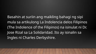 Basahin at suriin ang maikling bahagi ng sipi
mula sa artikulong La Indolencia delos Filipinos
(The Indolence of the Filipinos) na isinulat ni Dr.
Jose Rizal sa La Solidaridad. Ito ay isinalin sa
Ingles ni Charles Derbyshire.
 