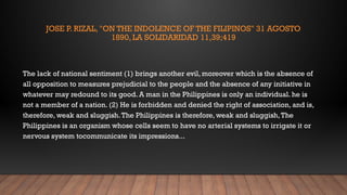 JOSE P. RIZAL, "ON THE INDOLENCE OF THE FILIPINOS" 31 AGOSTO
1890, LA SOLIDARIDAD 11,39;419
The lack of national sentiment (1) brings another evil, moreover which is the absence of
all opposition to measures prejudicial to the people and the absence of any initiative in
whatever may redound to its good. A man in the Philippines is only an individual. he is
not a member of a nation. (2) He is forbidden and denied the right of association, and is,
therefore, weak and sluggish.The Philippines is therefore, weak and sluggish,The
Philippines is an organism whose cells seem to have no arterial systems to irrigate it or
nervous system tocommunicate its impressions...
 