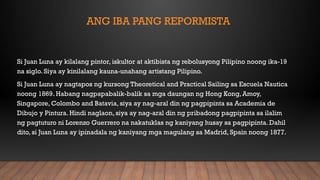 ANG IBA PANG REPORMISTA
Si Juan Luna ay kilalang pintor, iskultor at aktibista ng rebolusyong Pilipino noong ika-19
na siglo. Siya ay kinilalang kauna-unahang artistang Pilipino.
Si Juan Luna ay nagtapos ng kursong Theoretical and Practical Sailing sa Escuela Nautica
noong 1869. Habang nagpapabalik-balik sa mga daungan ng Hong Kong, Amoy,
Singapore, Colombo and Batavia, siya ay nag-aral din ng pagpipinta sa Academia de
Dibujo y Pintura. Hindi naglaon, siya ay nag-aral din ng pribadong pagpipinta sa ilalim
ng pagtuturo ni Lorenzo Guerrero na nakatuklas ng kaniyang husay sa pagpipinta. Dahil
dito, si Juan Luna ay ipinadala ng kaniyang mga magulang sa Madrid, Spain noong 1877.
 