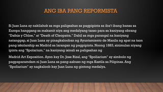 ANG IBA PANG REPORMISTA
Si Juan Luna ay nakilahok sa mga paligsahan sa pagpipinta sa iba't ibang bansa sa
Europa hanggang sa makamit niya ang medalyang tanso para sa kaniyang obrang
"Dafnis y Chloe," at "Death of Cleopatra." Dahil sa mga parangal na kaniyang
natanggap, si Juan Luna ay pinagkalooban ng Ayuntamiento de Manila ng apat na taon
pang iskolarship sa Madrid sa larangan ng pagpipinta. Noong 1883, sinimulan niyang
ipinta ang "Spolarium," na kaniyang isinali sa paligsahan ng
Madrid Art Exposition. Ayon kay Dr. Jose Rizal, ang "Spoliarium" ay simbolo ng
pagpaparamdam ni Juan Luna sa pang-aabuso ng mga Kastila sa Pilipinas. Ang
"Spoliarium" ay nagkaloob kay Juan Luna ng gintong medalya.
 