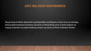 ANG IBA PANG REPORMISTA
Nang itatag ni Emilio Aguinaldo ang Republika ng Pilipinas, si Juan Luna ay itinalaga
bilang diplomatikong kinatawan ng bansa sa Hong Kong junta at hindi naglaon ay
naging miyembro ng diplomatikong misyon ng bansa sa Paris at Estados Unidos.
 
