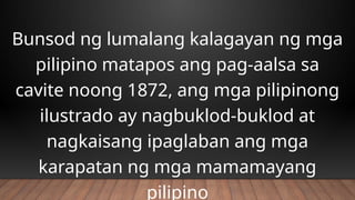 Bunsod ng lumalang kalagayan ng mga
pilipino matapos ang pag-aalsa sa
cavite noong 1872, ang mga pilipinong
ilustrado ay nagbuklod-buklod at
nagkaisang ipaglaban ang mga
karapatan ng mga mamamayang
pilipino
 