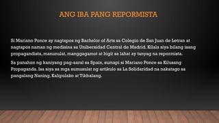 ANG IBA PANG REPORMISTA
Si Mariano Ponce ay nagtapos ng Bachelor of Arts sa Colegio de San Juan de Letran at
nagtapos naman ng medisina sa Unibersidad Central de Madrid. Kilala siya bilang isang
propagandista, manunulat, manggagamot at higit sa lahat ay tanyag na repormista.
Sa panahon ng kaniyang pag-aaral sa Spain, sumapi si Mariano Ponce sa Kilusang
Propaganda. Isa siya sa mga sumusulat ng artikulo sa La Solidaridad na nakatago sa
pangalang Naning, Kalipulako at Tikbalang.
 