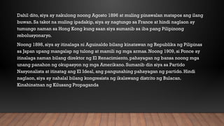Dahil dito, siya ay nakulong noong Agosto 1896 at muling pinawalan matapos ang ilang
buwan. Sa takot na muling ipadakip, siya ay nagtungo sa France at hindi naglaon ay
tumungo naman sa Hong Kong kung saan siya sumanib sa iba pang Pilipinong
rebolusyonaryo.
Noong 1898, siya ay itinalaga ni Aguinaldo bilang kinatawan ng Republika ng Pilipinas
sa Japan upang mangalap ng tulong at mamili ng mga armas. Noong 1909, si Ponce ay
itinalaga naman bilang direktor ng El Renacimiento, pahayagan ng bansa noong mga
unang panahon ng okupasyon ng mga Amerikano. Sumanib din siya sa Partido
Nasyonalista at itinatag ang El Ideal, ang pangunahing pahayagan ng partido. Hindi
naglaon, siya ay nahalal bilang kongresista ng ikalawang distrito ng Bulacan.
Kinahinatnan ng Kilusang Propaganda
 
