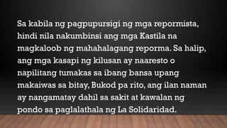 Sa kabila ng pagpupursigi ng mga repormista,
hindi nila nakumbinsi ang mga Kastila na
magkaloob ng mahahalagang reporma. Sa halip,
ang mga kasapi ng kilusan ay naaresto o
napilitang tumakas sa ibang bansa upang
makaiwas sa bitay, Bukod pa rito, ang ilan naman
ay nangamatay dahil sa sakit at kawalan ng
pondo sa paglalathala ng La Solidaridad.
 