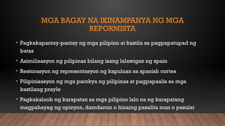 MGA BAGAY NA IKINAMPANYA NG MGA
REPORMISTA
• Pagkakapantay-pantay ng mga pilipino at kastila sa pagpapatupad ng
batas
• Asimilisasyon ng pilipinas bilang isang lalawigan ng spain
• Restorasyon ng representasyon ng kapuluan sa spanish cortes
• Pilipinisasyon ng mga parokya ng pilipinas at pagpapaalis sa mga
kastilang prayle
• Pagkakaloob ng karapatan sa mga pilipino lalo na ng karapatang
magpahayag ng opinyon, damdamin o hinaing pasalita man o pasulat
 