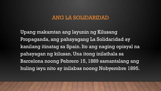 ANG LA SOLIDARIDAD
Upang makamtan ang layunin ng Kilusang
Propaganda, ang pahayagang La Solidaridad ay
kanilang itinatag sa Spain. Ito ang naging opisyal na
pahayagan ng kilusan. Una itong inilathala sa
Barcelona noong Pebrero 15, 1889 samantalang ang
huling isyu nito ay inilabas noong Nobyembre 1895.
 