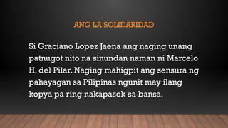 ANG LA SOLIDARIDAD
Si Graciano Lopez Jaena ang naging unang
patnugot nito na sinundan naman ni Marcelo
H. del Pilar. Naging mahigpit ang sensura ng
pahayagan sa Pilipinas ngunit may ilang
kopya pa ring nakapasok sa bansa.
 