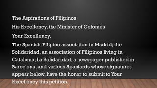 The Aspirations of Filipinos
His Excellency, the Minister of Colonies
Your Excellency,
The Spanish-Filipino association in Madrid; the
Solidaridad, an association of Filipinos living in
Catalonia; La Solidaridad, a newspaper published in
Barcelona, and various Spaniards whose signatures
appear below, have the honor to submit toYour
Excellency this petition.
 