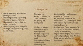 Kakayahan
 Nakakabasa ng alpabeto sa
gulang na tatlo.
 Nakapagsasalita ng wikang
Kastila sa gulang na lima.
 Nakasulat ng isang dula sa
gulang na walo.
 Natutong magpinta, maglilok
at magsulat ng tula sa gulang
na labinlima.
 Nagwagi ng
kanyang tulang ‘’La
Juventud Filipino’’
sa gulang na
labingwalo.
 Kinilalang paham,
manggagamot at
siyentipiko sa
Europa sa gulang
na dalawampu’t
apat.
 Nakapagsasalita ng
dalawampu’t
dalawang wika.
Nakapaglakbay sa Silangan,
Amerika at Europa
Nagsimulang mag-aral ng
medisina sa UST at tinapos ito sa
Unibersidad ng San Carlos sa
Madrid, Espanya
Ang kanyang ‘’post graduate’’ ay
kinuha sa pamantasan ng Berlin,
Leipzig at Heidelberg
Naging katuwang ng mga tanyag
na siyentipiko tulad nina Wecker,
Ross, Meyer, Virshow at
Blumentritt
 