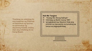 Tinalakay sa nobelang ito
ang kaapihan ng Pilipinas
at kabulukan ng lipunan
sa pananakop ng
dayuhang Kastila. Inialay
niya ang nobelang ito sa
Inang Bayan.
Noli Me Tangere
 ‘’Huwag Mo Akong Salingin’’
 Inilimbag sa Berlin noong 1887
 Ipinagkaloob kay Maximo Viola ang
orihinal na manuskrito na tumulong sa
kanya sa pagpapalimbag.
 