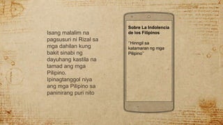 Isang malalim na
pagsusuri ni Rizal sa
mga dahilan kung
bakit sinabi ng
dayuhang kastila na
tamad ang mga
Pilipino.
Ipinagtanggol niya
ang mga Pilipino sa
paninirang puri nito
Sobre La Indolencia
de los Filipinos
‘’Hinngil sa
katamaran ng mga
Pilipino’’
 