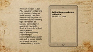 Hiniling ni Marcelo H. del
Pilar na sulatan ni Rizal ang
mga kabataang babae sa
Malolos upang pasiglahin
pang lalo ang nag-aalab na
damdamin ng mga babaeng
taga Malolospara sa
kanilang paninindigan at
pag nanais na matuto.
Binati at itinagubilin ni Rizal
ang pagkakaisa,
pagkakapantay-pantay,
pagtitimbang sa
pananampalataya,paggalan
g sa sarili at kapwa, paalala
sa gampanin ng isang
kabiyak at ina ng tahanan.
Sa Mga Kabataang Dalaga
sa Malolos
Pebrero 22, 1889
 