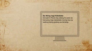 Sa Aking mga Kababata
Isinulat ni Rizal ang tulang ito para sa
kanyang mga kababata noong siya ay
walong taong gulang pa lamang.
 