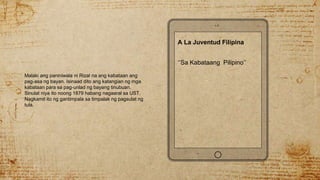 Malaki ang paniniwala ni Rizal na ang kabataan ang
pag-asa ng bayan. Isinaad dito ang katangian ng mga
kabataan para sa pag-unlad ng bayang tinubuan.
Sinulat niya ito noong 1879 habang nagaaral sa UST.
Nagkamit ito ng gantimpala sa timpalak ng pagsulat ng
tula.
A La Juventud Filipina
‘’Sa Kabataang Pilipino’’
 