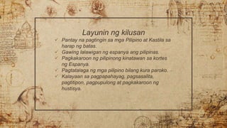 Layunin ng kilusan
 Pantay na pagtingin sa mga Pilipino at Kastila sa
harap ng batas.
 Gawing lalawigan ng espanya ang pilipinas.
 Pagkakaroon ng pilipinong kinatawan sa kortes
ng Espanya.
 Pagtatalaga ng mga pilipino bilang kura paroko.
 Kalayaan sa pagpapahayag, pagsasalita,
pagtitipon, pagpupulong at pagkakaroon ng
hustisya.
 