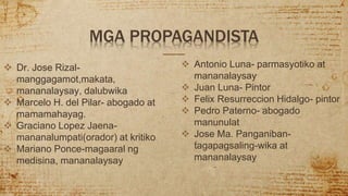  Dr. Jose Rizal-
manggagamot,makata,
mananalaysay, dalubwika
 Marcelo H. del Pilar- abogado at
mamamahayag.
 Graciano Lopez Jaena-
mananalumpati(orador) at kritiko
 Mariano Ponce-magaaral ng
medisina, mananalaysay
MGA PROPAGANDISTA
 Antonio Luna- parmasyotiko at
mananalaysay
 Juan Luna- Pintor
 Felix Resurreccion Hidalgo- pintor
 Pedro Paterno- abogado
manunulat
 Jose Ma. Panganiban-
tagapagsaling-wika at
mananalaysay
 