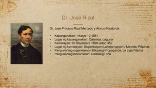 Dr. Jose Rizal
Dr. José Protacio Rizal Mercado y Alonzo Realonda
• Kapanganakan: Hunyo 19,1861
• Lugar ng kapanganakan: Calamba, Laguna
• Kamatayan: 30 Disyembre 1896 (edad 35)
• Lugar ng kamatayan: Bagumbayan (Luneta ngayon), Maynila, Pilipinas
• Pangunahing organisasyon:Kilusang Propaganda, La Liga Filipina
• Pangunahing monumento: Liwasang Rizal
 