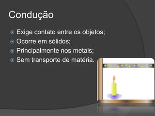 Condução
 Exige contato entre os objetos;
 Ocorre em sólidos;
 Principalmente nos metais;
 Sem transporte de matéria.
 