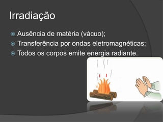 Irradiação
 Ausência de matéria (vácuo);
 Transferência por ondas eletromagnéticas;
 Todos os corpos emite energia radiante.
 