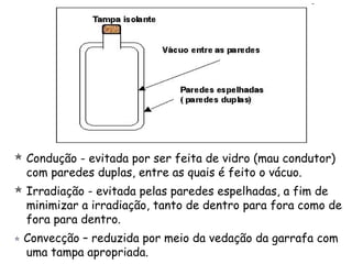  Condução - evitada por ser feita de vidro (mau condutor)
com paredes duplas, entre as quais é feito o vácuo.
 Irradiação - evitada pelas paredes espelhadas, a fim de
minimizar a irradiação, tanto de dentro para fora como de
fora para dentro.
 Convecção – reduzida por meio da vedação da garrafa com
uma tampa apropriada.
 