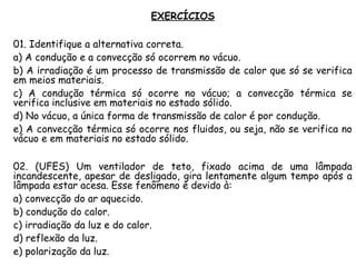 EXERCÍCIOS
01. Identifique a alternativa correta.
a) A condução e a convecção só ocorrem no vácuo.
b) A irradiação é um processo de transmissão de calor que só se verifica
em meios materiais.
c) A condução térmica só ocorre no vácuo; a convecção térmica se
verifica inclusive em materiais no estado sólido.
d) No vácuo, a única forma de transmissão de calor é por condução.
e) A convecção térmica só ocorre nos fluidos, ou seja, não se verifica no
vácuo e em materiais no estado sólido.
02. (UFES) Um ventilador de teto, fixado acima de uma lâmpada
incandescente, apesar de desligado, gira lentamente algum tempo após a
lâmpada estar acesa. Esse fenômeno é devido à:
a) convecção do ar aquecido.
b) condução do calor.
c) irradiação da luz e do calor.
d) reflexão da luz.
e) polarização da luz.
 