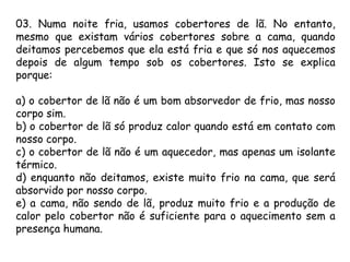 03. Numa noite fria, usamos cobertores de lã. No entanto,
mesmo que existam vários cobertores sobre a cama, quando
deitamos percebemos que ela está fria e que só nos aquecemos
depois de algum tempo sob os cobertores. Isto se explica
porque:
a) o cobertor de lã não é um bom absorvedor de frio, mas nosso
corpo sim.
b) o cobertor de lã só produz calor quando está em contato com
nosso corpo.
c) o cobertor de lã não é um aquecedor, mas apenas um isolante
térmico.
d) enquanto não deitamos, existe muito frio na cama, que será
absorvido por nosso corpo.
e) a cama, não sendo de lã, produz muito frio e a produção de
calor pelo cobertor não é suficiente para o aquecimento sem a
presença humana.
 