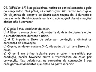 04. (UFSCar SP) Nas geladeiras, retira se periodicamente o gelo‑ ‑
do congelador. Nos pólos, as construções são feitas sob o gelo.
Os viajantes do deserto do Saara usam roupas de lã durante o
dia e à noite. Relativamente ao texto acima, qual das afirmações
abaixo não é correta?
a) O gelo é mau condutor de calor.
b) A lã evita o aquecimento do viajante do deserto durante o dia
e o resfriamento durante a noite.
c) A lã impede o fluxo de calor por condução e diminui as
correntes de convecção.
d) O gelo, sendo um corpo a 0 o
C, não pode dificultar o fluxo de
calor.
e) O ar é um ótimo isolante para o calor transmitido por
condução, porém favorece muito a transmissão do calor por
convecção. Nas geladeiras, as correntes de convecção é que
refrigeram os alimentos que estão na parte inferior.
 